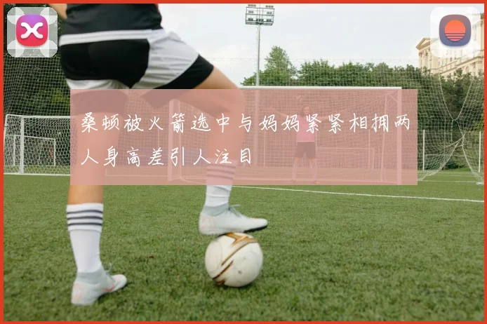桑顿被火箭选中与妈妈紧紧相拥两人身高差引人注目