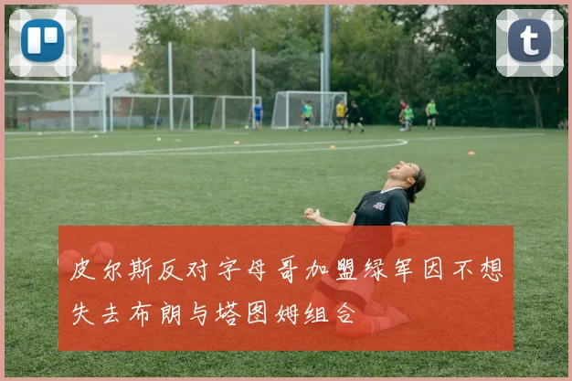 皮尔斯反对字母哥加盟绿军因不想失去布朗与塔图姆组合
