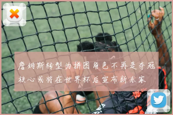 詹姆斯转型为拼图角色不再是夺冠核心或将在世界杯后宣布新东家
