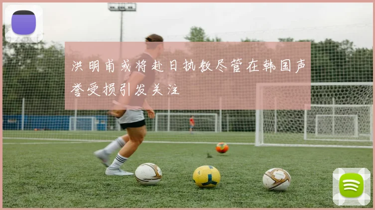 洪明甫或将赴日执教尽管在韩国声誉受损引发关注