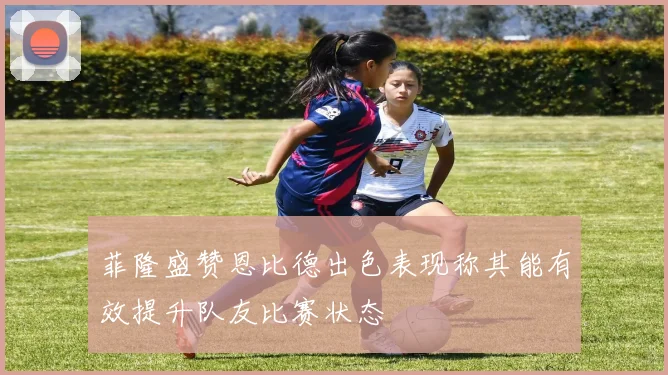 菲隆盛赞恩比德出色表现称其能有效提升队友比赛状态