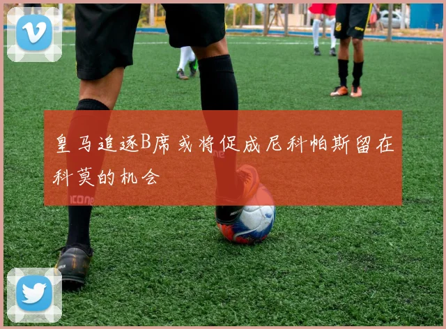 皇马追逐B席或将促成尼科帕斯留在科莫的机会